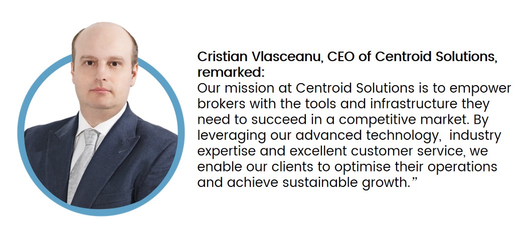 Cristian Vlasceanu, CEO of Centroid Solutions, remarked: Our mission at Centroid Solutions is to empower brokers with the tools and infrastructure they need to succeed in a competitive market. By leveraging our advanced technology, industry expertise and excellent customer service, we enable our clients to optimise their operations and achieve sustainable growth.”